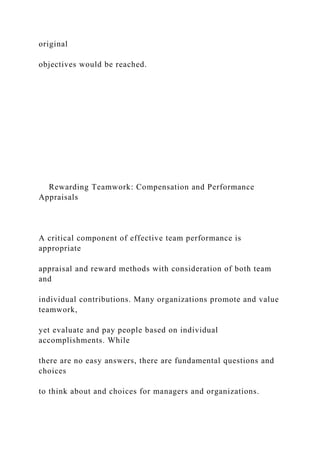 original
objectives would be reached.
Rewarding Teamwork: Compensation and Performance
Appraisals
A critical component of effective team performance is
appropriate
appraisal and reward methods with consideration of both team
and
individual contributions. Many organizations promote and value
teamwork,
yet evaluate and pay people based on individual
accomplishments. While
there are no easy answers, there are fundamental questions and
choices
to think about and choices for managers and organizations.
 