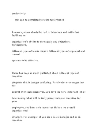 productivity
that can be correlated to team performance
Reward systems should be tied to behaviors and skills that
facilitate an
organization’s ability to meet goals and objectives.
Furthermore,
different types of teams require different types of appraisal and
reward
systems to be effective.
There has been so much published about different types of
incentive
programs that it can get confusing. As a leader or manager that
has
control over such incentives, you have the very important job of
determining what will be truly perceived as an incentive for
your
employees, and how such incentives fit into the overall
organizational
structure. For example, if you are a sales manager and as an
incentive
 