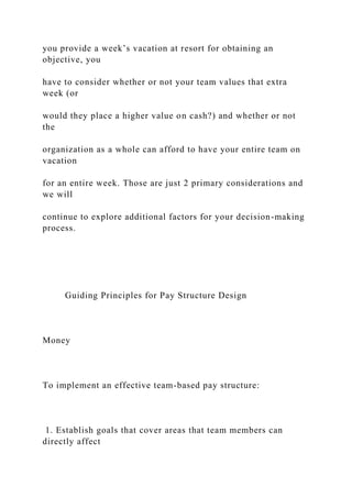 you provide a week’s vacation at resort for obtaining an
objective, you
have to consider whether or not your team values that extra
week (or
would they place a higher value on cash?) and whether or not
the
organization as a whole can afford to have your entire team on
vacation
for an entire week. Those are just 2 primary considerations and
we will
continue to explore additional factors for your decision-making
process.
Guiding Principles for Pay Structure Design
Money
To implement an effective team-based pay structure:
1. Establish goals that cover areas that team members can
directly affect
 