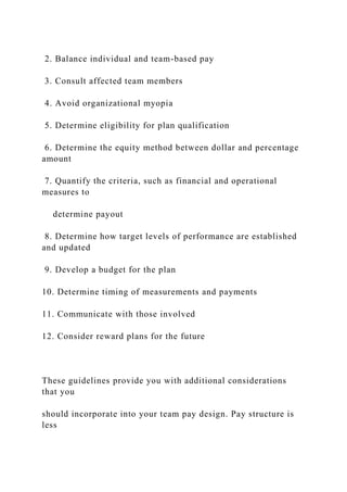 2. Balance individual and team-based pay
3. Consult affected team members
4. Avoid organizational myopia
5. Determine eligibility for plan qualification
6. Determine the equity method between dollar and percentage
amount
7. Quantify the criteria, such as financial and operational
measures to
determine payout
8. Determine how target levels of performance are established
and updated
9. Develop a budget for the plan
10. Determine timing of measurements and payments
11. Communicate with those involved
12. Consider reward plans for the future
These guidelines provide you with additional considerations
that you
should incorporate into your team pay design. Pay structure is
less
 