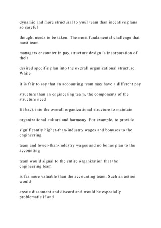 dynamic and more structural to your team than incentive plans
so careful
thought needs to be taken. The most fundamental challenge that
most team
managers encounter in pay structure design is incorporation of
their
desired specific plan into the overall organizational structure.
While
it is fair to say that an accounting team may have a different pay
structure than an engineering team, the components of the
structure need
fit back into the overall organizational structure to maintain
organizational culture and harmony. For example, to provide
significantly higher-than-industry wages and bonuses to the
engineering
team and lower-than-industry wages and no bonus plan to the
accounting
team would signal to the entire organization that the
engineering team
is far more valuable than the accounting team. Such an action
would
create discontent and discord and would be especially
problematic if and
 
