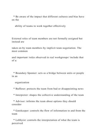 * Be aware of the impact that different cultures and bias have
on the
ability of teams to work together effectively
External roles of team members are not formally assigned but
instead are
taken on by team members by implicit team negotiation. The
most common
and important /roles observed in real workgroups/ include that
of a:
* Boundary Spanner: acts as a bridge between units or people
in an
organization
* Bufferer: protects the team from bad or disappointing news
* Interpreter: shapes the collective understanding of the team
* Advisor: informs the team about options they should
consider
* Gatekeeper: controls the flow of information to and from the
team
* Lobbyist: controls the interpretation of what the team is
perceived
 