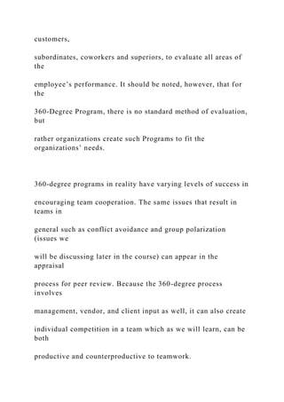 customers,
subordinates, coworkers and superiors, to evaluate all areas of
the
employee’s performance. It should be noted, however, that for
the
360-Degree Program, there is no standard method of evaluation,
but
rather organizations create such Programs to fit the
organizations’ needs.
360-degree programs in reality have varying levels of success in
encouraging team cooperation. The same issues that result in
teams in
general such as conflict avoidance and group polarization
(issues we
will be discussing later in the course) can appear in the
appraisal
process for peer review. Because the 360-degree process
involves
management, vendor, and client input as well, it can also create
individual competition in a team which as we will learn, can be
both
productive and counterproductive to teamwork.
 