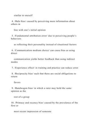 similar to oneself
4. /Halo bias/ caused by perceiving more information about
others in
line with one’s initial opinion
5. /Fundamental attribution error/ due to perceiving people’s
behaviors
as reflecting their personality instead of situational factors
6. /Communication medium choice/ can cause bias as using
direct
communication yields better feedback than using indirect
modes
7. /Experience effect/ in training and practice can reduce error
8. /Reciprocity bias/ such that there are social obligations to
return
favors
9. /Bandwagon bias/ in which a rater may hold the same
opinion as the
rest of a group
10. /Primacy and recency bias/ caused by the prevalence of the
first or
most recent impression of someone
 