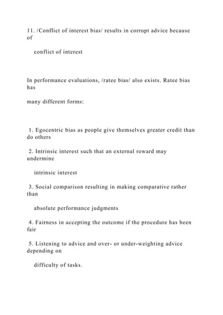 11. /Conflict of interest bias/ results in corrupt advice because
of
conflict of interest
In performance evaluations, /ratee bias/ also exists. Ratee bias
has
many different forms:
1. Egocentric bias as people give themselves greater credit than
do others
2. Intrinsic interest such that an external reward may
undermine
intrinsic interest
3. Social comparison resulting in making comparative rather
than
absolute performance judgments
4. Fairness in accepting the outcome if the procedure has been
fair
5. Listening to advice and over- or under-weighting advice
depending on
difficulty of tasks.
 