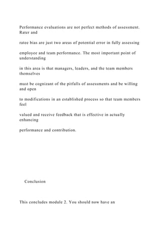 Performance evaluations are not perfect methods of assessment.
Rater and
ratee bias are just two areas of potential error in fully assessing
employee and team performance. The most important point of
understanding
in this area is that managers, leaders, and the team members
themselves
must be cognizant of the pitfalls of assessments and be willing
and open
to modifications in an established process so that team members
feel
valued and receive feedback that is effective in actually
enhancing
performance and contribution.
Conclusion
This concludes module 2. You should now have an
 