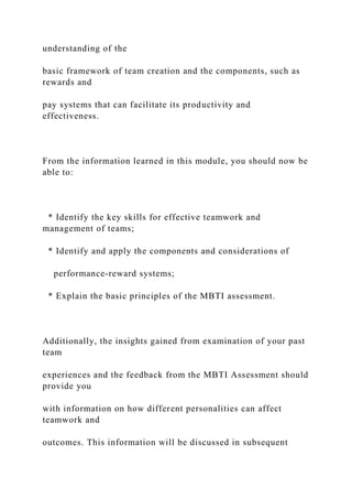 understanding of the
basic framework of team creation and the components, such as
rewards and
pay systems that can facilitate its productivity and
effectiveness.
From the information learned in this module, you should now be
able to:
* Identify the key skills for effective teamwork and
management of teams;
* Identify and apply the components and considerations of
performance-reward systems;
* Explain the basic principles of the MBTI assessment.
Additionally, the insights gained from examination of your past
team
experiences and the feedback from the MBTI Assessment should
provide you
with information on how different personalities can affect
teamwork and
outcomes. This information will be discussed in subsequent
 