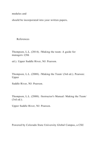 modules and
should be incorporated into your written papers.
References
Thompson, L.L. (2014). /Making the team: A guide for
managers /(5th
ed.). Upper Saddle River, NJ: Pearson.
Thompson, L.L. (2008). /Making the Team/ (3rd ed.). Pearson:
Upper
Saddle River, NJ: Pearson.
Thompson, L.L. (2008). /Instructor's Manual: Making the Team/
(3rd ed.).
Upper Saddle River, NJ: Pearson.
Powered by Colorado State University Global Campus, a CSU
 