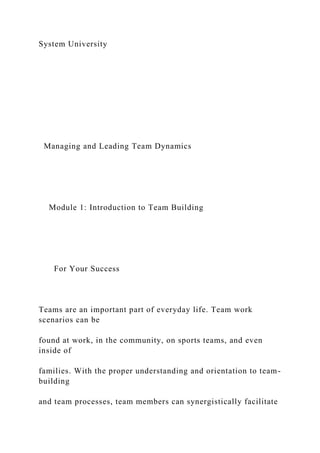 System University
Managing and Leading Team Dynamics
Module 1: Introduction to Team Building
For Your Success
Teams are an important part of everyday life. Team work
scenarios can be
found at work, in the community, on sports teams, and even
inside of
families. With the proper understanding and orientation to team-
building
and team processes, team members can synergistically facilitate
 