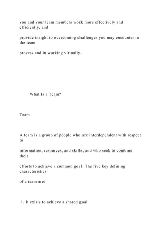 you and your team members work more effectively and
efficiently, and
provide insight to overcoming challenges you may encounter in
the team
process and in working virtually.
What Is a Team?
Team
A team is a group of people who are interdependent with respect
to
information, resources, and skills, and who seek to combine
their
efforts to achieve a common goal. The five key defining
characteristics
of a team are:
1. It exists to achieve a shared goal.
 