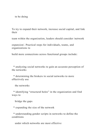 to be doing
To try to expand their network, increase social capital, and link
their
team within the organization, leaders should consider /network
expansion/. Practical steps for individuals, teams, and
organizations to
build more connections across functional groups include:
* analyzing social networks to gain an accurate perception of
the networks
* determining the brokers in social networks to more
effectively use
the networks
* identifying “structural holes” in the organization and find
ways to
bridge the gaps
* expanding the size of the network
* understanding gender scripts in networks to define the
conditions
under which networks are most effective
 