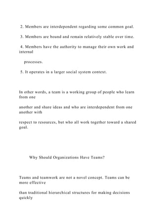 2. Members are interdependent regarding some common goal.
3. Members are bound and remain relatively stable over time.
4. Members have the authority to manage their own work and
internal
processes.
5. It operates in a larger social system context.
In other words, a team is a working group of people who learn
from one
another and share ideas and who are interdependent from one
another with
respect to resources, but who all work together toward a shared
goal.
Why Should Organizations Have Teams?
Teams and teamwork are not a novel concept. Teams can be
more effective
than traditional hierarchical structures for making decisions
quickly
 