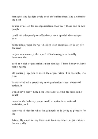 managers and leaders could scan the environment and determine
the next
course of action for an organization. However, those one or two
people
could not adequately or effectively keep up with the changes
now
happening around the world. Even if an organization is strictly
focused
on just one country, the speed of technology continually
increases the
pace at which organizations must manage. Teams however, have
many people
all working together to assist the organization. For example, if a
team
is chartered with proposing an organization’s next course of
action, it
would have many more people to facilitate the process; some
could
examine the industry, some could examine international
activities, and
some could identify what the competition is doing to prepare for
the
future. By empowering teams and team members, organizations
dramatically
 