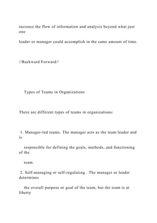increase the flow of information and analysis beyond what just
one
leader or manager could accomplish in the same amount of time.
//Backward Forward//
Types of Teams in Organizations
There are different types of teams in organizations:
1. Manager-led teams. The manager acts as the team leader and
is
responsible for defining the goals, methods, and functioning
of the
team.
2. Self-managing or self-regulating . The manager or leader
determines
the overall purpose or goal of the team, but the team is at
liberty
 