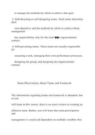 to manage the methods by which to achieve that goal.
3. Self-directing or self-designing teams. Such teams determine
their
own objectives and the methods by which to achieve them;
management
has responsibility only for the team'��s organizational
context.
4. Self-governing teams. These teams are usually responsible
for
executing a task, managing their own performance processes,
designing the group, and designing the organizational
context.
Some Observations About Teams and Teamwork
The information regarding teams and teamwork is abundant, but
as you
will learn in this course, there is no exact science to creating an
effective team. Rather, you will learn that team participation
and
management is varied and dependent on multiple variables that
 
