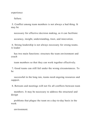 experience
failure.
5. Conflict among team members is not always a bad thing. It
may be
necessary for effective decision making, as it can facilitate
accuracy, insight, understanding, trust, and innovation.
6. Strong leadership is not always necessary for strong teams.
A leader
has two main functions: structure the team environment and
coach
team members so that they can work together effectively.
7. Good teams can still fail under the wrong circumstances. To
be
successful in the long run, teams need ongoing resources and
support.
8. Retreats and meetings will not fix all conflicts between team
members. It may be necessary to address the structural and
design
problems that plague the team on a day-to-day basis in the
work
environment.
 