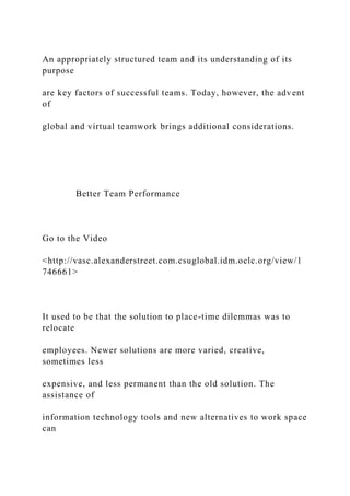 An appropriately structured team and its understanding of its
purpose
are key factors of successful teams. Today, however, the advent
of
global and virtual teamwork brings additional considerations.
Better Team Performance
Go to the Video
<http://vasc.alexanderstreet.com.csuglobal.idm.oclc.org/view/1
746661>
It used to be that the solution to place-time dilemmas was to
relocate
employees. Newer solutions are more varied, creative,
sometimes less
expensive, and less permanent than the old solution. The
assistance of
information technology tools and new alternatives to work space
can
 