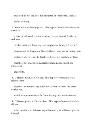 modality is not the best for all types of teamwork, such as
brainstorming.
2. Same time, different place. This type of communication can
result in
a loss of informal communication, separation of feedback,
and loss
of observational learning, and employees being left out of
discussions or forgotten. Nonetheless, there are advantages to
distance which tends to facilitate better preparation of team
members for meetings, reducing micromanagement and
increasing
creativity.
3. Different time, same place. This type of communication
allows team
members to interact asynchronously but to share the same
workplace,
which can provide benefit from the physical environment.
4. Different place, different time. This type of communication
allows
team members to interact asynchronously in different places
through
 