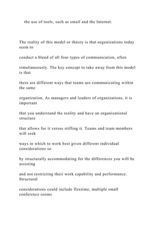 the use of tools, such as email and the Internet.
The reality of this model or theory is that organizations today
seem to
conduct a blend of all four types of communication, often
simultaneously. The key concept to take away from this model
is that
there are different ways that teams are communicating within
the same
organization. As managers and leaders of organizations, it is
important
that you understand the reality and have an organizational
structure
that allows for it versus stifling it. Teams and team members
will seek
ways in which to work best given different individual
considerations so
by structurally accommodating for the differences you will be
assisting
and not restricting their work capability and performance.
Structural
considerations could include flextime, multiple small
conference rooms
 