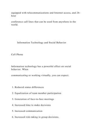 equipped with telecommunications and Internet access, and 24-
hour
conference call lines that can be used from anywhere in the
world.
Information Technology and Social Behavior
Cell Phone
Information technology has a powerful effect on social
behavior. When
communicating or working virtually, you can expect:
1. Reduced status differences
2. Equalization of team member participation
3. Generation of face-to-face meetings
4. Increased time to make decisions
5. Increased communication
6. Increased risk-taking in group decisions.
 