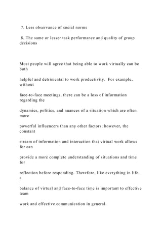7. Less observance of social norms
8. The same or lesser task performance and quality of group
decisions
Most people will agree that being able to work virtually can be
both
helpful and detrimental to work productivity. For example,
without
face-to-face meetings, there can be a loss of information
regarding the
dynamics, politics, and nuances of a situation which are often
more
powerful influencers than any other factors; however, the
constant
stream of information and interaction that virtual work allows
for can
provide a more complete understanding of situations and time
for
reflection before responding. Therefore, like everything in life,
a
balance of virtual and face-to-face time is important to effective
team
work and effective communication in general.
 