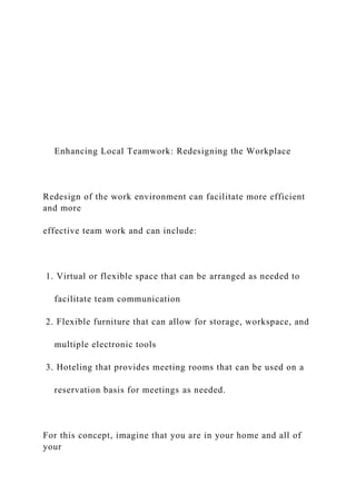 Enhancing Local Teamwork: Redesigning the Workplace
Redesign of the work environment can facilitate more efficient
and more
effective team work and can include:
1. Virtual or flexible space that can be arranged as needed to
facilitate team communication
2. Flexible furniture that can allow for storage, workspace, and
multiple electronic tools
3. Hoteling that provides meeting rooms that can be used on a
reservation basis for meetings as needed.
For this concept, imagine that you are in your home and all of
your
 