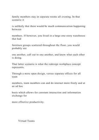 family members stay in separate rooms all evening. In that
scenario it
is unlikely that there would be much communication happening
between
members. If however, you lived in a large one-story warehouse
that had
furniture groups scattered throughout the floor, you would
probably see
one another, call out to one another, and know what each other
is doing.
That latter scenario is what the redesign workplace concept
represents.
Through a more open design, versus separate offices for all
team
members, team members can and do interact more freely and at
an ad hoc
basis which allows for constant interaction and information
exchange for
more effective productivity.
Virtual Teams
 