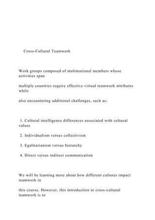 Cross-Cultural Teamwork
Work groups composed of multinational members whose
activities span
multiple countries require effective virtual teamwork attributes
while
also encountering additional challenges, such as:
1. Cultural intelligence differences associated with cultural
values
2. Individualism versus collectivism
3. Egalitarianism versus hierarchy
4. Direct versus indirect communication
We will be learning more about how different cultures impact
teamwork in
this course. However, this introduction to cross-cultural
teamwork is to
 
