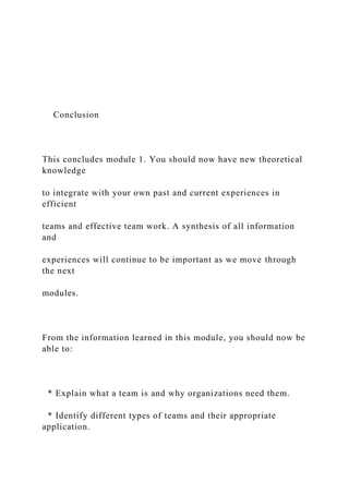Conclusion
This concludes module 1. You should now have new theoretical
knowledge
to integrate with your own past and current experiences in
efficient
teams and effective team work. A synthesis of all information
and
experiences will continue to be important as we move through
the next
modules.
From the information learned in this module, you should now be
able to:
* Explain what a team is and why organizations need them.
* Identify different types of teams and their appropriate
application.
 