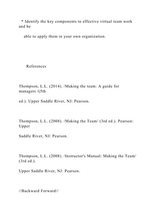* Identify the key components to effective virtual team work
and be
able to apply them in your own organization.
References
Thompson, L.L. (2014). /Making the team: A guide for
managers /(5th
ed.). Upper Saddle River, NJ: Pearson.
Thompson, L.L. (2008). /Making the Team/ (3rd ed.). Pearson:
Upper
Saddle River, NJ: Pearson.
Thompson, L.L. (2008). /Instructor's Manual: Making the Team/
(3rd ed.).
Upper Saddle River, NJ: Pearson.
//Backward Forward//
 
