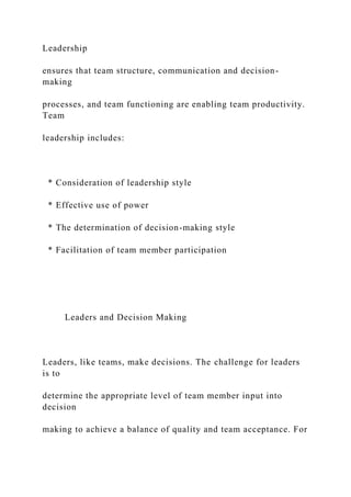 Leadership
ensures that team structure, communication and decision-
making
processes, and team functioning are enabling team productivity.
Team
leadership includes:
* Consideration of leadership style
* Effective use of power
* The determination of decision-making style
* Facilitation of team member participation
Leaders and Decision Making
Leaders, like teams, make decisions. The challenge for leaders
is to
determine the appropriate level of team member input into
decision
making to achieve a balance of quality and team acceptance. For
 