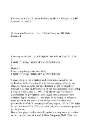 Powered by Colorado State University Global Campus, a CSU
System University
© Colorado State University Global Campus, All Rights
Reserved
Running head: PROJECT REQUIRING TEAM EXECUTION
1
PROJECT REQUIRING TEAM EXECUTION
4
Option 1
Project requiring team execution
PROJECT REQUIRING TEAM EXECUTION
Successful project initiation and completion requires the
dedication and efficiency of a strong management team. An
effective team ensures the coordination of all its members
through a deeper understanding of the psychometric relationship
between them (Larson, 1989). The MBTI theory provides
dichotomies on perceptions and judgments associated with
different types of people. This helps in building an effective
team based on the assessment of the characteristics and
personalities of different people (Kathykeyan, 2012). This helps
in the creation of an effective team that realizes optimal project
performance.
One of the projects that would require a strong team execution
is the construction of a multibillion Shopping Mall. This is a
 