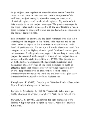huge project that requires an effective team effort from the
construction team. A construction team is composed of the
architect, project manager, quantity surveyor, structural,
electrical engineer and mechanical engineer. My main role in
this team is to be the project manager. The project manager is
the team leader and is associated with the coordination of each
team member to ensure all works are conducted in accordance to
the project requirements.
It is important to understand the team members who would be
working on the project in the future. This requires me as the
team leader to organize the members in accordance to their
level of performance. For example, I would distribute them into
categories such as high achievers, good field workers and good
documenters. As the project manager, it is my duty to ensure the
project is executed at the required time and the project is also
completed at the right time (Stewart, 1995). This daunts me
with the task of considering the technical, functional and
behavioral characteristics of the team members to build an
effective team that ensures effective project execution. My
overall responsibility is to ensure the selected team is
transformed to the required team and the theoretical plans are
transformed to executable actions. References
Kathykeyan, K. (2012). Creating an Effective Project Execution
Team. Project Management Institute.
Larson, C. & Lafasto, F. (1989). Teamwork: What must go
right, what can go wrong. . Newberry Park: Sage Publishers.
Stewart, G. &. (1995). Leadership for self-managing work
teams: A typology and integrative model. Journal of Human
Relations.
 