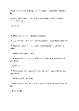 effective decision making, leaders need to accurately identify
the
problem and consider all of the questions and alternatives
before making
a decision.
* /Decision styles/ of leaders include:
* /Autocratic/: little to no involvement of other team members
* /Inquiry/: asks for information from team but ultimately
makes
decisions independently
* /Consultative/: involves different degrees of consultation
with team
members
* /Consensus-building/: involves extensive consultation and
consensus
building with the team
* /Delegation/: the team makes the decisions with little to no
input
from leader
 