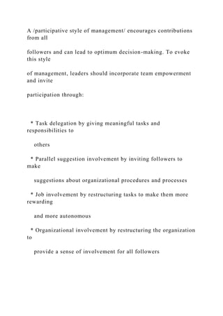 A /participative style of management/ encourages contributions
from all
followers and can lead to optimum decision-making. To evoke
this style
of management, leaders should incorporate team empowerment
and invite
participation through:
* Task delegation by giving meaningful tasks and
responsibilities to
others
* Parallel suggestion involvement by inviting followers to
make
suggestions about organizational procedures and processes
* Job involvement by restructuring tasks to make them more
rewarding
and more autonomous
* Organizational involvement by restructuring the organization
to
provide a sense of involvement for all followers
 