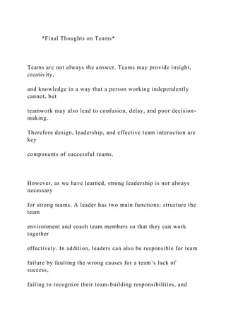 *Final Thoughts on Teams*
Teams are not always the answer. Teams may provide insight,
creativity,
and knowledge in a way that a person working independently
cannot, but
teamwork may also lead to confusion, delay, and poor decision-
making.
Therefore design, leadership, and effective team interaction are
key
components of successful teams.
However, as we have learned, strong leadership is not always
necessary
for strong teams. A leader has two main functions: structure the
team
environment and coach team members so that they can work
together
effectively. In addition, leaders can also be responsible for team
failure by faulting the wrong causes for a team’s lack of
success,
failing to recognize their team-building responsibilities, and
 
