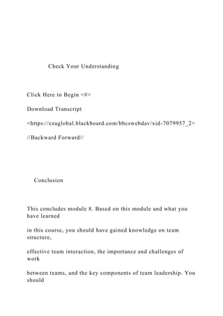 Check Your Understanding
Click Here to Begin <#>
Download Transcript
<https://csuglobal.blackboard.com/bbcswebdav/xid-7079957_2>
//Backward Forward//
Conclusion
This concludes module 8. Based on this module and what you
have learned
in this course, you should have gained knowledge on team
structure,
effective team interaction, the importance and challenges of
work
between teams, and the key components of team leadership. You
should
 