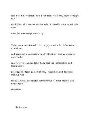 also be able to demonstrate your ability to apply these concepts
to a
reality-based situation and be able to identify ways to enhance
team
effectiveness and productivity.
This course was intended to equip you with the information,
experience,
and personal introspections and reflections that you need in
order to be
an effective team leader. I hope that the information and
frameworks
provided for team contributions, leadership, and decision-
making will
facilitate your successful participation of your present and
future team
situations.
References
 