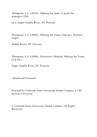 Thompson, L.L. (2014). /Making the team: A guide for
managers /(5th
ed.). Upper Saddle River, NJ: Pearson.
Thompson, L.L. (2008). /Making the Team/ (3rd ed.). Pearson:
Upper
Saddle River, NJ: Pearson.
Thompson, L.L. (2008). /Instructor's Manual: Making the Team/
(3rd ed.).
Upper Saddle River, NJ: Pearson.
//Backward Forward//
Powered by Colorado State University Global Campus, a CSU
System University
© Colorado State University Global Campus, All Rights
Reserved
 
