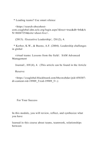 * Leading teams? Use smart silence
<https://search-ebscohost-
com.csuglobal.idm.oclc.org/login.aspx?direct=true&db=bth&A
N=86047254&site=ehost-live>.
(2013). /Executive Leadership/, /28/(2), 4.
* Kerber, K.W., & Buono, A.F. (2004). Leadership challenges
in global
virtual teams: Lessons from the field/. SAM Advanced
Management
Journal/, /69/(4), 4. (This article can be found in the Article
Reserve
<https://csuglobal.blackboard.com/bbcswebdav/pid-450307-
dt-content-rid-19909_5/xid-19909_5>.)
For Your Success
In this module, you will review, reflect, and synthesize what
you have
learned in this course about teams, teamwork, relationships
between
 