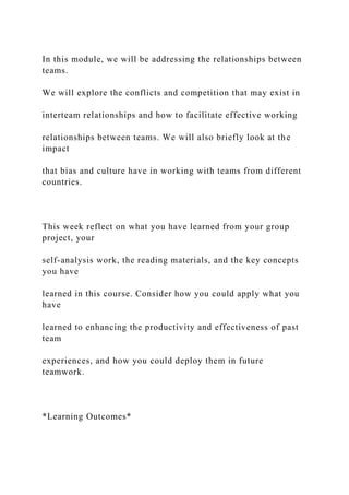 In this module, we will be addressing the relationships between
teams.
We will explore the conflicts and competition that may exist in
interteam relationships and how to facilitate effective working
relationships between teams. We will also briefly look at the
impact
that bias and culture have in working with teams from different
countries.
This week reflect on what you have learned from your group
project, your
self-analysis work, the reading materials, and the key concepts
you have
learned in this course. Consider how you could apply what you
have
learned to enhancing the productivity and effectiveness of past
team
experiences, and how you could deploy them in future
teamwork.
*Learning Outcomes*
 