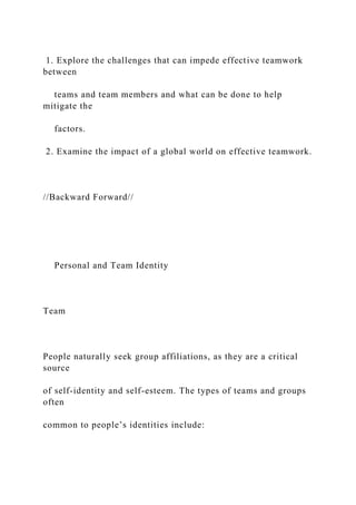 1. Explore the challenges that can impede effective teamwork
between
teams and team members and what can be done to help
mitigate the
factors.
2. Examine the impact of a global world on effective teamwork.
//Backward Forward//
Personal and Team Identity
Team
People naturally seek group affiliations, as they are a critical
source
of self-identity and self-esteem. The types of teams and groups
often
common to people’s identities include:
 