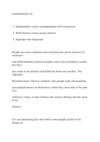 considerations of:
1. Independent versus interdependent self orientation
2. Self-interest versus group-interest
3. Ingroups and outgroups
People also have identities derived from the social motives of
inclusion
and differentiation wherein people want to be included in teams
but they
also want to be distinct and different from one another. The
/Optimal
Distinctiveness Theory/ explains why people seek and maintain
conceptualizations of themselves while they also seek to be part
of a
collective team, as they balance the need to belong and the need
to be
distinct.
It is an interesting fact that while some people prefer to do
things on
 