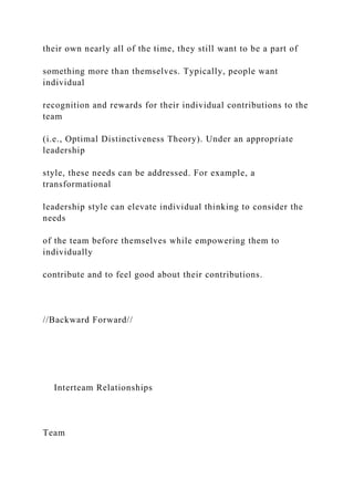 their own nearly all of the time, they still want to be a part of
something more than themselves. Typically, people want
individual
recognition and rewards for their individual contributions to the
team
(i.e., Optimal Distinctiveness Theory). Under an appropriate
leadership
style, these needs can be addressed. For example, a
transformational
leadership style can elevate individual thinking to consider the
needs
of the team before themselves while empowering them to
individually
contribute and to feel good about their contributions.
//Backward Forward//
Interteam Relationships
Team
 