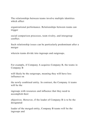 The relationships between teams involve multiple identities
which affect
organizational performance. Relationships between teams can
trigger
social comparison processes, team rivalry, and intergroup
conflict.
Such relationship issues can be particularly predominant after a
merger
wherein teams divide into ingroups and outgroups.
For example, if Company A acquires Company B, the teams in
Company B
will likely be the outgroups, meaning they will have less
influence on
the newly combined entity. In contrast, the Company A teams
will be the
ingroups with resources and influence that they need to
accomplish their
objectives. However, if the leader of Company B is to be the
designated
leader of the merged entity, Company B teams will be the
ingroups and
 