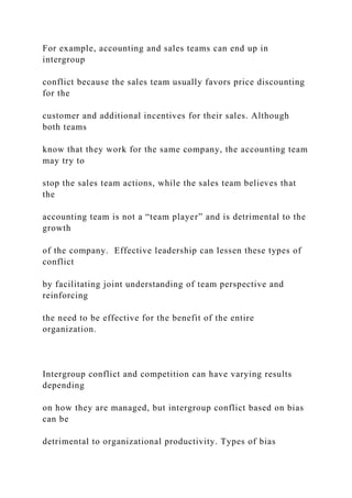 For example, accounting and sales teams can end up in
intergroup
conflict because the sales team usually favors price discounting
for the
customer and additional incentives for their sales. Although
both teams
know that they work for the same company, the accounting team
may try to
stop the sales team actions, while the sales team believes that
the
accounting team is not a “team player” and is detrimental to the
growth
of the company. Effective leadership can lessen these types of
conflict
by facilitating joint understanding of team perspective and
reinforcing
the need to be effective for the benefit of the entire
organization.
Intergroup conflict and competition can have varying results
depending
on how they are managed, but intergroup conflict based on bias
can be
detrimental to organizational productivity. Types of bias
 