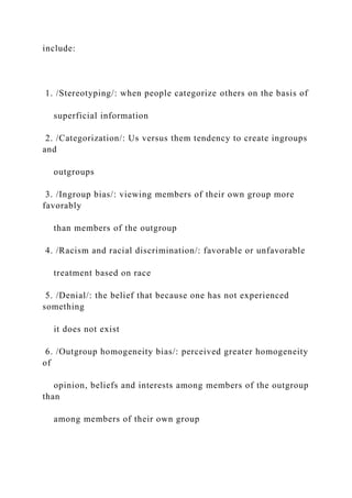 include:
1. /Stereotyping/: when people categorize others on the basis of
superficial information
2. /Categorization/: Us versus them tendency to create ingroups
and
outgroups
3. /Ingroup bias/: viewing members of their own group more
favorably
than members of the outgroup
4. /Racism and racial discrimination/: favorable or unfavorable
treatment based on race
5. /Denial/: the belief that because one has not experienced
something
it does not exist
6. /Outgroup homogeneity bias/: perceived greater homogeneity
of
opinion, beliefs and interests among members of the outgroup
than
among members of their own group
 