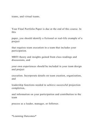 teams, and virtual teams.
Your Final Portfolio Paper is due at the end of this course. In
this
paper, you should identify a fictional or real-life example of a
project
that requires team execution in a team that includes your
participation.
MBTI theory and insights gained from class readings and
discussions, and
your own experiences should be included in your team design
and project
execution. Incorporate details on team creation, organization,
and
leadership functions needed to achieve successful projection
completion,
and information on your participation and contribution to the
team
process as a leader, manager, or follower.
*Learning Outcomes*
 