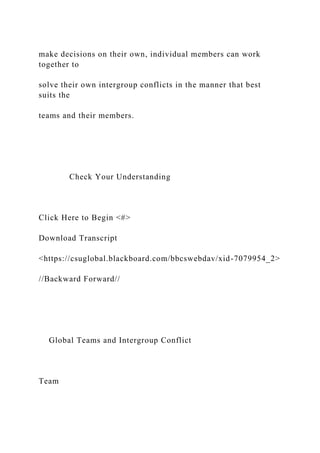 make decisions on their own, individual members can work
together to
solve their own intergroup conflicts in the manner that best
suits the
teams and their members.
Check Your Understanding
Click Here to Begin <#>
Download Transcript
<https://csuglobal.blackboard.com/bbcswebdav/xid-7079954_2>
//Backward Forward//
Global Teams and Intergroup Conflict
Team
 