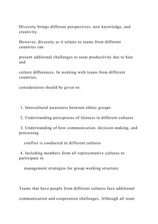 Diversity brings different perspectives, new knowledge, and
creativity.
However, diversity as it relates to teams from different
countries can
present additional challenges to team productivity due to bias
and
culture differences. In working with teams from different
countries,
consideration should be given to:
1. Intercultural awareness between ethnic groups
2. Understanding perceptions of fairness in different cultures
3. Understanding of how communication, decision-making, and
processing
conflict is conducted in different cultures
4. Including members from all representative cultures to
participate in
management strategies for group working structure
Teams that have people from different cultures face additional
communication and cooperation challenges. Although all team
 